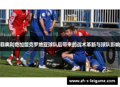 菲奥利奇加盟克罗地亚球队后带来的战术革新与球队影响 菲奥利奇加盟克罗地亚球队后带来的战术革新与球队影响