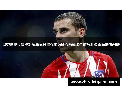 以劳塔罗世俱杯对阵马竞关键作用为核心的战术价值与胜负走向深度剖析