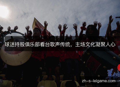 球迷持股俱乐部看台歌声传统,主场文化凝聚人心 球迷持股俱乐部看台歌声传统,主场文化凝聚人心